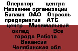 Оператор Call-центра › Название организации ­ Билайн, ОАО › Отрасль предприятия ­ АТС, call-центр › Минимальный оклад ­ 40 000 - Все города Работа » Вакансии   . Челябинская обл.,Златоуст г.